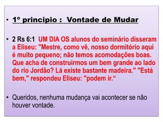 • 1º principio : Vontade de Mudar
• 2 Rs 6:1 UM DIA OS alunos do seminário disseram
a Eliseu: "Mestre, como vê, nosso dormitório aqui
é muito pequeno; não temos acomodações boas.
Que acha de construirmos um bem grande ao lado
do rio Jordão? Lá existe bastante madeira." "Está
bem," respondeu Eliseu: "podem ir.“
• Queridos, nenhuma mudança vai acontecer se não
houver vontade.
 