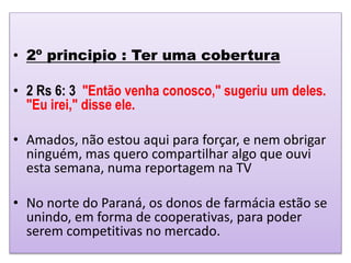 • 2º principio : Ter uma cobertura
• 2 Rs 6: 3 "Então venha conosco," sugeriu um deles.
"Eu irei," disse ele.
• Amados, não estou aqui para forçar, e nem obrigar
ninguém, mas quero compartilhar algo que ouvi
esta semana, numa reportagem na TV
• No norte do Paraná, os donos de farmácia estão se
unindo, em forma de cooperativas, para poder
serem competitivas no mercado.
 