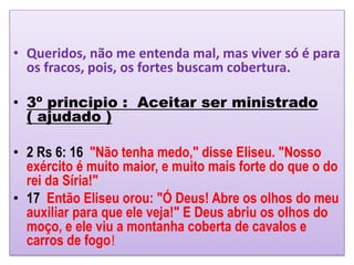 • Queridos, não me entenda mal, mas viver só é para
os fracos, pois, os fortes buscam cobertura.
• 3º principio : Aceitar ser ministrado
( ajudado )
• 2 Rs 6: 16 "Não tenha medo," disse Eliseu. "Nosso
exército é muito maior, e muito mais forte do que o do
rei da Síria!"
• 17 Então Eliseu orou: "Ó Deus! Abre os olhos do meu
auxiliar para que ele veja!" E Deus abriu os olhos do
moço, e ele viu a montanha coberta de cavalos e
carros de fogo!
 