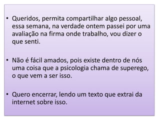• Queridos, permita compartilhar algo pessoal,
essa semana, na verdade ontem passei por uma
avaliação na firma onde trabalho, vou dizer o
que senti.
• Não é fácil amados, pois existe dentro de nós
uma coisa que a psicologia chama de superego,
o que vem a ser isso.
• Quero encerrar, lendo um texto que extrai da
internet sobre isso.
 