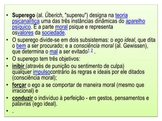 • Superego (al. Überich, "supereu") designa na teoria
psicanalítica uma das três instâncias dinâmicas do aparelho
psíquico. É a parte moral psique e representa
osvalores da sociedade.
• O superego divide-se em dois subsistemas: o ego ideal, que dita
o bem a ser procurado; e a consciência moral (al. Gewissen),
que determina o mal a ser evitado1 2 .
• O superego tem três objetivos:
• inibir (através de punição ou sentimento de culpa)
qualquer impulsocontrário às regras e ideais por ele ditados
(consciência moral);
• forçar o ego a se comportar de maneira moral (mesmo que
irracional) e
• conduzir o indivíduo à perfeição - em gestos, pensamentos e
palavras (ego ideal).
• .
 