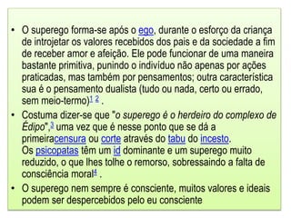 • O superego forma-se após o ego, durante o esforço da criança
de introjetar os valores recebidos dos pais e da sociedade a fim
de receber amor e afeição. Ele pode funcionar de uma maneira
bastante primitiva, punindo o indivíduo não apenas por ações
praticadas, mas também por pensamentos; outra característica
sua é o pensamento dualista (tudo ou nada, certo ou errado,
sem meio-termo)1 2 .
• Costuma dizer-se que "o superego é o herdeiro do complexo de
Édipo",3 uma vez que é nesse ponto que se dá a
primeiracensura ou corte através do tabu do incesto.
Os psicopatas têm um id dominante e um superego muito
reduzido, o que lhes tolhe o remorso, sobressaindo a falta de
consciência moral4 .
• O superego nem sempre é consciente, muitos valores e ideais
podem ser despercebidos pelo eu consciente
 