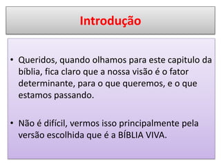 Introdução
• Queridos, quando olhamos para este capitulo da
bíblia, fica claro que a nossa visão é o fator
determinante, para o que queremos, e o que
estamos passando.
• Não é difícil, vermos isso principalmente pela
versão escolhida que é a BÍBLIA VIVA.
 