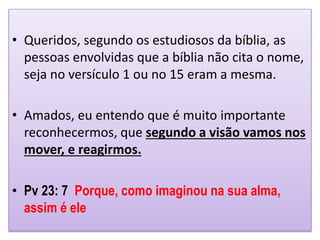 • Queridos, segundo os estudiosos da bíblia, as
pessoas envolvidas que a bíblia não cita o nome,
seja no versículo 1 ou no 15 eram a mesma.
• Amados, eu entendo que é muito importante
reconhecermos, que segundo a visão vamos nos
mover, e reagirmos.
• Pv 23: 7 Porque, como imaginou na sua alma,
assim é ele
 