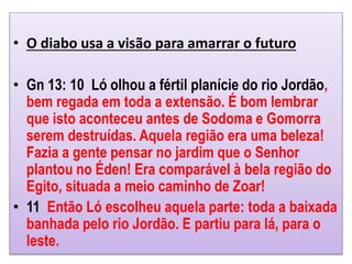 • O diabo usa a visão para amarrar o futuro
• Gn 13: 10 Ló olhou a fértil planície do rio Jordão,
bem regada em toda a extensão. É bom lembrar
que isto aconteceu antes de Sodoma e Gomorra
serem destruídas. Aquela região era uma beleza!
Fazia a gente pensar no jardim que o Senhor
plantou no Éden! Era comparável à bela região do
Egito, situada a meio caminho de Zoar!
• 11 Então Ló escolheu aquela parte: toda a baixada
banhada pelo rio Jordão. E partiu para lá, para o
leste.
 