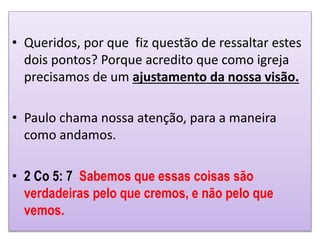 • Queridos, por que fiz questão de ressaltar estes
dois pontos? Porque acredito que como igreja
precisamos de um ajustamento da nossa visão.
• Paulo chama nossa atenção, para a maneira
como andamos.
• 2 Co 5: 7 Sabemos que essas coisas são
verdadeiras pelo que cremos, e não pelo que
vemos.
 