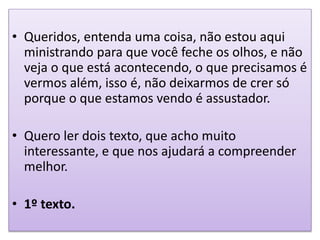 • Queridos, entenda uma coisa, não estou aqui
ministrando para que você feche os olhos, e não
veja o que está acontecendo, o que precisamos é
vermos além, isso é, não deixarmos de crer só
porque o que estamos vendo é assustador.
• Quero ler dois texto, que acho muito
interessante, e que nos ajudará a compreender
melhor.
• 1º texto.
 