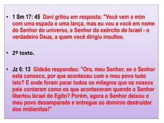 • 1 Sm 17: 45 Davi gritou em resposta: "Você vem a mim
com uma espada e uma lança, mas eu vou a você em nome
do Senhor do universo, e Senhor do exército de Israel - o
verdadeiro Deus, a quem você dirigiu insultos.
• 2º texto.
• Jz 6: 13 Gideão respondeu: "Ora, meu Senhor, se o Senhor
está conosco, por que aconteceu com o meu povo tudo
isto? E onde foram parar todos os milagres que os nossos
pais contaram como os que aconteceram quando o Senhor
libertou Israel do Egito? Porém, agora o Senhor deixou o
meu povo desamparado e entregue ao domínio destruidor
dos midianitas!"
 
