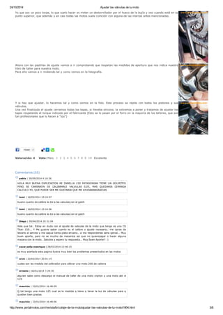 24/10/2014 Ajustar las válvulas de tu moto
http://www.portalmotos.com/revista/bricolaje-de-la-moto/ajustar-las-valvulas-de-tu-moto/1904.html 3/8
Valoración: 4
Yo que soy un poco torpe, lo que suelo hacer es meter un destornillador por el hueco de la bujía y veo cuando está en su
punto superior, que además y en casi todas las motos suele coincidir con alguna de las marcas antes mencionadas.
Ahora con las pastillas de ajuste vamos a ir comprobando que respetan las medidas de apertura que nos indica nuestro
libro de taller para nuestra moto.
Para ello vamos a ir midiendo tal y como vemos en la fotografía.
Y si hay que ajustar, lo hacemos tal y como vemos en la foto. Este proceso se repite con todos los pistones y sus
válvulas.
Una vez finalizado el ajuste cerramos todas las tapas, si lleveba silicona, la volvemos a poner y tratamos de ajustar las
tapas respetando el torque indicado por el fabricante (Esto se lo pasan por el forro en la mayoría de los talleres, que son
tan profesionales que lo hacen a "ojo")
Tweet 0
Vota: Malo 1 2 3 4 5 6 7 8 9 10 Excelente
Comentarios (55)
pablo | 30/09/2014 4:16:36
HOLA MUY BUENA EXPLICACION MI ZANELLA 150 PATAGONIAN TIENE UN GOLPETEO
PERO SE CANSARON DE CALIBRARLE VALVULAS 0,05, MAS QUEDARIA CERRADA
CALCULO YO, QUE PUEDE SER ME GUSTARIA QUE ME AYUDARANGRACIAS
tomi | 16/05/2014 19:16:07
bueno cuanto de calibre le doi a las valvulas con el geich
tomi | 16/05/2014 19:16:06
bueno cuanto de calibre le doi a las valvulas con el geich
Diego | 09/04/2014 20:31:04
Hola que tal.. Estoy en duda con el ajuste de valvulas de la moto que tengo es una CG
Titan 150... Y Me gustria saber cuanto es el calibre o ajuste necesario.. me canse de
llevarlo al service y me saque tanta plata envano.. si me responderias seria genial... Muy
buen aporte, pero no se mucho de mecanica asi que no quierocagar o hacer alguna
macana con la moto.. Saludos y espero tu respuesta... Muy Buen Aporte!! :)
oscar peña manrique | 28/03/2014 12:46:15
es muy acertada esta pagina ilustra muy bien los problemas presentados en las motos
erick | 22/03/2014 20:01:15
cuales son las medida del colibrador para cilibrar una moto 200 de cadena
ernesto | 30/01/2014 7:29:30
alguien sabe como descargo el manual de taller de una moto cripton y una moto akt sl
125
mauricio | 23/01/2014 16:48:09
Q tal tengo una moto 125 cual es la medida q tiene q tener la luz de válvulas para q
queden bien gracias
mauricio | 23/01/2014 16:48:06
 