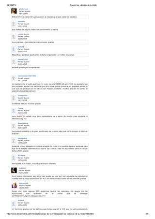 24/10/2014 Ajustar las válvulas de tu moto
http://www.portalmotos.com/revista/bricolaje-de-la-moto/ajustar-las-valvulas-de-tu-moto/1904.html 5/8
gatolongo
Recien llegado
28/03/2011
EXELENTE me viene bien justo cuando lo necesito y se que nadie me estafara
univalle
Recien llegado
12/01/2011
que belleza de pagina, esto si es conocimiento y ciencia
mister.burns
Recien llegado
02/08/2010
muy precisas y concretas las instrucciones. gracias
evas52
Recien llegado
20/01/2010
Magnífica y detallada explicación de toda la operación. un millón de gracias
leonel2400
Recien llegado
01/01/2010
Muchas gracias por la explicacion!
vmorandexr2501982
Recien llegado
30/12/2009
es exactamente el ruido que tiene mi moto. es una XR250 del año 1982. me gustaria que
me pudiesen ayudar con decirme que otra causa podria provocar un golpeteo similar al
que que se produce con la valvula con holgura excesiva. muchas gracias mi correo es
vicentemorande@gmail.com
lucasjunior
Recien llegado
10/12/2009
Excelente articulo, muchas gracias.
Today
Recien llegado
25/07/2009
muy bueno la verdad muy bien explicadome va a servir de mucho para ajustarle ls
valvulas al cg (H)
hugofatboy
Recien llegado
05/07/2009
me parece excelente y de gran ayuda esto, asi te sirve para que no te pongan el dedo en
la boca!!
leozegarra
Recien llegado
18/05/2009
exelente y muy necesario si quieres arreglar tu moto y no quieres esperar semanas para
que te la arreglen ademas de lo que te va a costar. para mi es perfecto para mi suzuki
katana 600. gracias
michero
Recien llegado
14/05/2009
esta pajina es lo mejor, muchas gracias por colocarla
120869
Recien llegado
25/03/2009
muy buena informacion esta muy bien puede ser que por mal reguladas las valvulas no
modere bien y tenga explociones en 4 y5 mil revolucones pueden ser las valvulas gracias
pantera58
Recien llegado
26/02/2009
tengo una moto keeway 150 speed,voy ajustar las valvulas,y me guiare por las
intrucciones que aparecen en el portal que se entiende
perfectamente,agradecidos,saludos.!!!!!
willard
Recien llegado
20/02/2009
mi hermano gracias por los daticos pues tengo una akt sl 125 que me esta produciendo
 