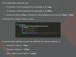 Na configuração atual tem que:
- O tamanho mínimo possível em contração é de 14sp;
- O tamanho máximo possível em expansão é de 20sp;
- Devido ao step de 2sp os tamanhos intermediários possíveis são 16sp e 18sp.
A definição em código dinâmico seria:
A granularidade padrão, quando não definida de maneira explícita, é:
- Tamanho mínimo = 12sp;
- Tamanho máximo = 112sp;
- Step = 1px (é isso mesmo, 1 pixel).
 