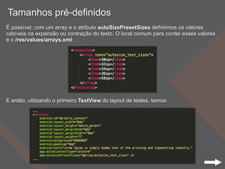 Tamanhos pré-definidos
É possível, com um array e o atributo autoSizePresetSizes definirmos os valores
cabíveis na expansão ou contração do texto. O local comum para conter esses valores
é o /res/values/arrays.xml:
E então, utilizando o primeiro TextView do layout de testes, temos:
 