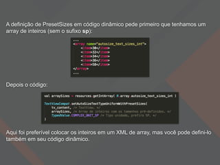 A definição de PresetSizes em código dinâmico pede primeiro que tenhamos um
array de inteiros (sem o sufixo sp):
Depois o código:
Aqui foi preferível colocar os inteiros em um XML de array, mas você pode defini-lo
também em seu código dinâmico.
 