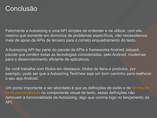 Conclusão
Felizmente a Autosizing é uma API simples de entender e de utilizar, com ela,
mesmo que somente em domínios de problemas específicos, não necessitamos
mais de apoio de APIs de terceiro para o correto enquadramento do texto.
A Autosizing API faz parte do pacote de APIs e frameworks Android Jetpack,
pacote que contém todas as tecnologias consideradas, pelo Android, modernas
para o desenvolvimento eficiente de aplicativos.
Se você trabalha com títulos em destaque, títulos de itens e produtos, por
exemplo, pode ser que a Autosizing TextView seja um bom caminho para melhorar
o seu app Android.
Um ponto importante a ser abordado é que as definições de estilo e de família de
fonte personalizada no componente visual de texto, essas definições não
removem a funcionalidade de Autosizing, algo que ocorria logo no lançamento da
API.
 