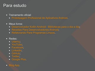 Para estudo
• Treinamento oficial:
• Prototipagem Profissional de Aplicativos Android.
• Meus livros:
• Desenvolvedor Kotlin Android - Bibliotecas para o dia a dia;
• Receitas Para Desenvolvedores Android;
• Refatorando Para Programas Limpos.
• Redes:
• Udemy;
• YouTube;
• Facebook;
• LinkedIn;
• GitHub;
• Twitter;
• Google Plus.
• Blog App.
 