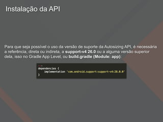 Instalação da API
Para que seja possível o uso da versão de suporte da Autosizing API, é necessária
a referência, direta ou indireta, a support-v4 26.0 ou a alguma versão superior
dela, isso no Gradle App Level, ou build.gradle (Module: app):
 