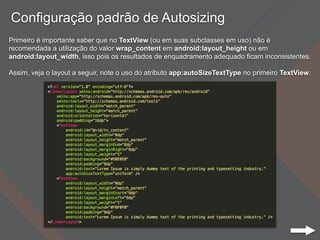 Configuração padrão de Autosizing
Primeiro é importante saber que no TextView (ou em suas subclasses em uso) não é
recomendada a utilização do valor wrap_content em android:layout_height ou em
android:layout_width, isso pois os resultados de enquadramento adequado ficam inconsistentes.
Assim, veja o layout a seguir, note o uso do atributo app:autoSizeTextType no primeiro TextView:
 