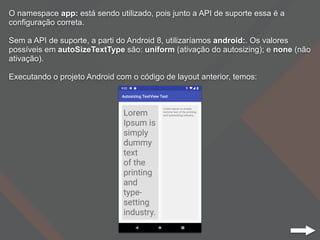 O namespace app: está sendo utilizado, pois junto a API de suporte essa é a
configuração correta.
Sem a API de suporte, a parti do Android 8, utilizaríamos android:. Os valores
possíveis em autoSizeTextType são: uniform (ativação do autosizing); e none (não
ativação).
Executando o projeto Android com o código de layout anterior, temos:
 