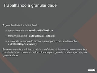Trabalhando a granularidade
A granularidade é a definição do:
- tamanho mínimo - autoSizeMinTextSize;
- tamanho máximo - autoSizeMaxTextSize;
- e valor de mudança do tamanho atual para o próximo tamanho -
autoSizeStepGranularity.
Entre os tamanhos mínimo e máximo definidos há inúmeros outros tamanhos
possíveis de acordo com o valor colocado para grau de mudança, ou step de
granularidade.
 