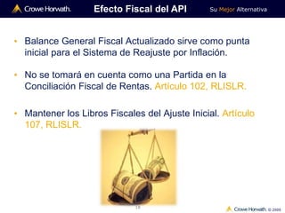 Su Mejor Alternativa
© 2009
18
Efecto Fiscal del API
• Balance General Fiscal Actualizado sirve como punta
inicial para el Sistema de Reajuste por Inflación.
• No se tomará en cuenta como una Partida en la
Conciliación Fiscal de Rentas. Artículo 102, RLISLR.
• Mantener los Libros Fiscales del Ajuste Inicial. Artículo
107, RLISLR.
 
