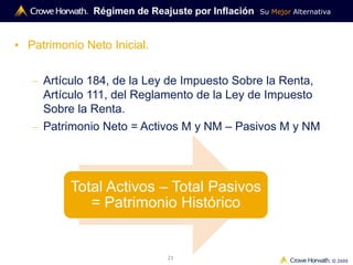 Su Mejor Alternativa
© 2009
21
Régimen de Reajuste por Inflación
• Patrimonio Neto Inicial.
– Artículo 184, de la Ley de Impuesto Sobre la Renta,
Artículo 111, del Reglamento de la Ley de Impuesto
Sobre la Renta.
– Patrimonio Neto = Activos M y NM – Pasivos M y NM
Total Activos – Total Pasivos
= Patrimonio Histórico
 