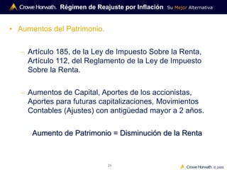Su Mejor Alternativa
© 2009
26
Régimen de Reajuste por Inflación
• Aumentos del Patrimonio.
– Artículo 185, de la Ley de Impuesto Sobre la Renta,
Artículo 112, del Reglamento de la Ley de Impuesto
Sobre la Renta.
– Aumentos de Capital, Aportes de los accionistas,
Aportes para futuras capitalizaciones, Movimientos
Contables (Ajustes) con antigüedad mayor a 2 años.
Aumento de Patrimonio = Disminución de la Renta
 