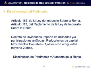 Su Mejor Alternativa
© 2009
29
Régimen de Reajuste por Inflación
• Disminuciones del Patrimonio.
– Artículo 186, de la Ley de Impuesto Sobre la Renta,
Artículo 113, del Reglamento de la Ley de Impuesto
Sobre la Renta.
– Decreto de Dividendos, reparto de utilidades y/o
participaciones análogas. Reducciones de capital
Movimientos Contables (Ajustes) con antigüedad
mayor a 2 años.
Disminución de Patrimonio = Aumento de la Renta
 
