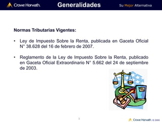 Su Mejor Alternativa
© 2009
3
Generalidades
Normas Tributarias Vigentes:
• Ley de Impuesto Sobre la Renta, publicada en Gaceta Oficial
N° 38.628 del 16 de febrero de 2007.
• Reglamento de la Ley de Impuesto Sobre la Renta, publicado
en Gaceta Oficial Extraordinario N° 5.662 del 24 de septiembre
de 2003.
 