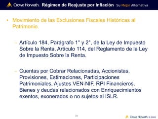 Su Mejor Alternativa
© 2009
30
• Movimiento de las Exclusiones Fiscales Históricas al
Patrimonio.
– Artículo 184, Parágrafo 1° y 2°, de la Ley de Impuesto
Sobre la Renta, Artículo 114, del Reglamento de la Ley
de Impuesto Sobre la Renta.
– Cuentas por Cobrar Relacionadas, Accionistas,
Provisiones, Estimaciones, Participaciones
Patrimoniales, Ajustes VEN-NIF, RPI Financieros,
Bienes y deudas relacionados con Enriquecimientos
exentos, exonerados o no sujetos al ISLR.
Régimen de Reajuste por Inflación
 