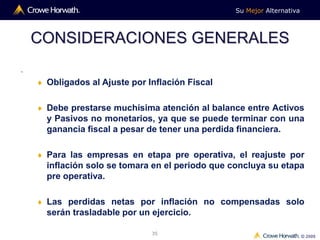 Su Mejor Alternativa
© 2009
35
CONSIDERACIONES GENERALES
.
 Obligados al Ajuste por Inflación Fiscal
 Debe prestarse muchísima atención al balance entre Activos
y Pasivos no monetarios, ya que se puede terminar con una
ganancia fiscal a pesar de tener una perdida financiera.
 Para las empresas en etapa pre operativa, el reajuste por
inflación solo se tomara en el periodo que concluya su etapa
pre operativa.
 Las perdidas netas por inflación no compensadas solo
serán trasladable por un ejercicio.
 