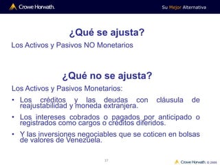 Su Mejor Alternativa
© 2009
37
¿Qué se ajusta?
Los Activos y Pasivos NO Monetarios
¿Qué no se ajusta?
Los Activos y Pasivos Monetarios:
• Los créditos y las deudas con cláusula de
reajustabilidad y moneda extranjera.
• Los intereses cobrados o pagados por anticipado o
registrados como cargos o créditos diferidos.
• Y las inversiones negociables que se coticen en bolsas
de valores de Venezuela.
 