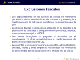 Su Mejor Alternativa
© 2009
41
 Las capitalizaciones en las cuentas de activos no monetarios
por efectos de las devaluaciones de la moneda y cualesquiera
revalorizaciones de activos no monetarios no autorizados por la
Ley.
 Los bienes deudas y obligaciones aplicados en su totalidad a la
producción de utilidades o enriquecimientos presuntos, exentos,
exonerados o no sujetos al ISLR.
 Los bienes intangibles no pagados ni asumidos por el
contribuyente ni otras actualizaciones o revalorizaciones de
bienes no autorizados por la Ley.
 Las cuentas y efectos por cobrar a accionistas, administradores,
afiliadas, filiales y otras empresas relacionadas y/o vinculadas
de conformidad con lo establecido en el artículo 117 de la Ley.
Exclusiones Fiscales
 