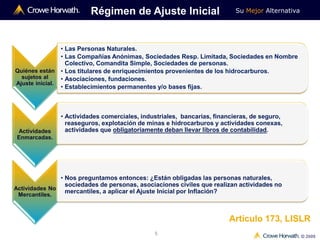 Su Mejor Alternativa
© 2009
5
Quiénes están
sujetos al
Ajuste inicial.
• Las Personas Naturales.
• Las Compañías Anónimas, Sociedades Resp. Limitada, Sociedades en Nombre
Colectivo, Comandita Simple, Sociedades de personas.
• Los titulares de enriquecimientos provenientes de los hidrocarburos.
• Asociaciones, fundaciones.
• Establecimientos permanentes y/o bases fijas.
Actividades
Enmarcadas.
• Actividades comerciales, industriales, bancarias, financieras, de seguro,
reaseguros, explotación de minas e hidrocarburos y actividades conexas,
actividades que obligatoriamente deban llevar libros de contabilidad.
Régimen de Ajuste Inicial
Actividades No
Mercantiles.
• Nos preguntamos entonces: ¿Están obligadas las personas naturales,
sociedades de personas, asociaciones civiles que realizan actividades no
mercantiles, a aplicar el Ajuste Inicial por Inflación?
Artículo 173, LISLR
 