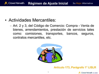 Su Mejor Alternativa
© 2009
6
• Actividades Mercantiles:
– Art. 2 y 3, del Código de Comercio: Compra - Venta de
bienes, arrendamientos, prestación de servicios tales
como: comisiones, transportes, bancos, seguros,
contratos mercantiles, etc.
Régimen de Ajuste Inicial
Artículo 173, Parágrafo 1° LISLR
 