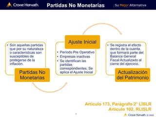 Su Mejor Alternativa
© 2009
8
• Son aquellas partidas
que por su naturaleza
o características son
susceptibles de
protegerse de la
inflación.
Partidas No
Monetarias
• Período Pre Operativo
• Empresas inactivas
• Se identifican las
partidas
correspondientes. Se
aplica el Ajuste Inicial
Ajuste Inicial
Partidas No Monetarias
• Se registra el efecto
dentro de la cuenta,
que formará parte del
Balance General
Fiscal Actualizado al
cierre del ejercicio.
Actualización
del Patrimonio
Artículo 173, Parágrafo 2° LISLR
Artículo 102, RLISLR
 