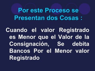 Por este Proceso se
  Presentan dos Cosas :
Cuando el valor Registrado
 es Menor que el Valor de la
 Consignación, Se debita
 Bancos Por el Menor valor
 Registrado
 