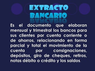 Es el documento que elaboran
mensual y trimestral los bancos para
sus clientes por cuenta corriente o
de ahorros, relacionando en forma
parcial y total el movimiento de la
cuenta      por      consignaciones,
depósitos, giro de cheques, retiros,
notas débito o crédito y los saldos.
 
