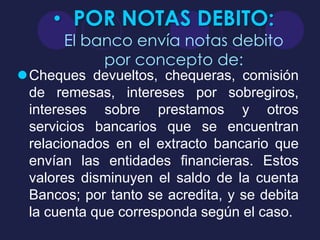 • POR NOTAS DEBITO:
       El banco envía notas debito
            por concepto de:
Cheques devueltos, chequeras, comisión
 de remesas, intereses por sobregiros,
 intereses sobre prestamos y otros
 servicios bancarios que se encuentran
 relacionados en el extracto bancario que
 envían las entidades financieras. Estos
 valores disminuyen el saldo de la cuenta
 Bancos; por tanto se acredita, y se debita
 la cuenta que corresponda según el caso.
 
