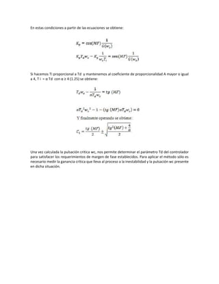 En estas condiciones a partir de las ecuaciones se obtiene:
Si hacemos Ti proporcional a Td y mantenemos al coeficiente de proporcionalidad Α mayor o igual
a 4, T i = α Td con α ≥ 4 (1.25) se obtiene:
Una vez calculada la pulsación critica wc, nos permite determinar el parámetro Td del controlador
para satisfacer los requerimientos de margen de fase establecidos. Para aplicar el método sólo es
necesario medir la ganancia crítica que lleva al proceso a la inestabilidad y la pulsación wc presente
en dicha situación.
 