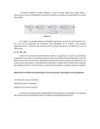 Un ajuste realizado a cargas elevadas no será del todo válido para cargas bajas, y
viceversa, por lo que la sensibilidad a movimientos debidos a cambios de carga deberán ser lomen
ores posible.
En la figura 1 se pueden observar los bloques que forman un lazo de control donde Kt, Kc,
Kv y Kp son las ganancias del transmisor, del controlador de la válvula y del proceso,
respectivamente. La ganancia del transmisor (Kt) se puede considerar la unidad, por lo que se
obtiene que:
Kc · Kv · Kp = Cte.
Como se ha presentado anteriormente, obtener la ganancia Kc cuando hay variaciones
importantes en la carga es muy difícil, puesto que Kv y Kp también harían fluctuaciones. Por otro
lado hay que tener en cuenta que existen dos procedimientos para el ajuste de parámetros, uno
manual y otro automático, el procedimiento automático se debe utilizar siempre que se pueda y
que suponga invertir un menor tiempo en el ajuste del controlador o produzca mejores resultados.
Algunos de los métodos más importantes a la hora de ajustar controladores son los siguientes:
-El método de ensayo sistemático.
-Método de última sensibilidad.
-Método de la curva de reacción.
Se dice que un sistema está completamente sintonizado con el controlador si la respuesta
del sistema ante una perturbación tiene una relación de amortiguamiento de1/4
 