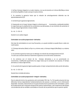 1. Se fija el tiempo integral en un valor máximo, si en vez de tenerlo en la forma Min/Rep se tiene
en la forma Rep/Min el valor será por lo tanto mínimo.
2. Se aumenta la ganancia hasta que la relación de amortiguamiento obtenida sea de
aproximadamente 0,25.
3. Se disminuye la ganancia ligeramente.
4. Empezando con el mayor tiempo integral, se disminuye en incrementos, cambiando también
la carga hasta que la amplitud de las oscilaciones sea demasiada, en ese momento de aumentar el
tiempo integral ligeramente o hasta el doble.
Sc = Kc · E + 50 + Si
Donde Si es la salida integral.
Controlador con acción proporcional + derivativa
Este tipo de controladores no son muy frecuentes, y su ajuste también se puede llevar a cabo con
cuatro pasos.
1. El tiempo derivativo (Rate) se fija en su mínimo valor, el tiempo integral (Min/Rep) a su máximo
valor.
2. Se aumenta la ganancia hasta que se obtenga una relación de amortiguamiento de 0,25.
En este caso conviene disminuir levemente la ganancia con tal de evitar oscilaciones.
3. Se comienza con el menor de los tiempos derivativos y se va aumentando en
incrementos, modificando igualmente las cargas hasta que la oscilación sea excesiva. El tiempo
derivativo se reduce ligeramente.
4. Un aumento de la ganancia ligero puede ayudar al mejor comportamiento dela acción derivativa.
Sc = Kc · E + 50 + Sd
Donde Sd es la Salida derivativa.
Controlador con acción proporcional + integral + derivativa.
Para la selección de los tres parámetros del controlador PID ( Kp, Ti y Td ) puede actuarse de muy
diferentes formas dependiendo fundamentalmente del proceso a controlar y de la información
disponible. Consisten, básicamente en el ajuste iterativo de los parámetros del controlador a partir
de la observación de la respuesta temporal del sistema realimentado, y de la experiencia del equipo
a las tendencias de las variables controladas en función de los parámetros que se quieren ajustar.
 
