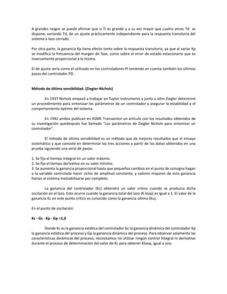 A grandes rasgos se puede afirmar que si Ti es grande y a su vez mayor que cuatro veces Td se
dispone, variando Td, de un ajuste prácticamente independiente para la respuesta transitoria del
sistema a lazo cerrado.
Por otra parte, la ganancia Kp tiene efecto tanto sobre la respuesta transitoria, ya que al variar Kp
se modifica la frecuencia del margen de fase, como sobre el error de estado estacionario que es
inversamente proporcional a la misma.
El de ajuste sería como el utilizado en los controladores PI teniendo en cuenta también los últimos
pasos del controlador PD.
Método de última sensibilidad. (Ziegler-Nichols)
En 1937 Nichols empezó a trabajar en Taylor Instruments y junto a John Ziegler determinó
un procedimiento para sintonizar los parámetros de un controlador y asegurar la estabilidad y el
comportamiento óptimo del sistema.
En 1942 ambos publican en ASME Transaction un artículo con los resultados obtenidos de
su investigación quedespués fue llamado "Los parámetros de Ziegler Nichols para sintonizar un
controlador".
El método de última sensibilidad es un método que da mejores resultados que el ensayo
sistemático y que consiste en determinar las tres acciones a partir de los datos obtenidos en una
prueba siguiendo una serie de pasos:
1. Se fija el tiempo integral en un valor máximo.
2. Se fija el tiempo derivativo en su valor mínimo.
3. Se aumenta la ganancia proporcional hasta que pequeños cambios en el punto de consigna hagan
a la variable controlada hacer ciclos de amplitud constante, y valores mayores de esta ganancia
harían al sistema inestabilizarse por completo.
La ganancia del controlador (Kc) obtendrá un valor crítico cuando se produzca dicha
oscilación en el lazo. Esto ocurre cuando la ganancia total del lazo (K loop) es igual a 1. El valor de la
ganancia Kc en este punto crítico es conocido como la ganancia última (Ku).
En el punto de oscilación:
Kc · Gc · Kp · Gp =1,0
Donde Kc es la ganancia estática del controlador Gc la ganancia dinámica del controlador Kp
la ganancia estática del proceso y Gp la ganancia dinámica del proceso. Para observar solamente las
características dinámicas del proceso, necesitamos no utilizar ningún control integral ni derivativo
durante el proceso de determinación del valor de Kc para obtener Kloop, igual a uno.
 