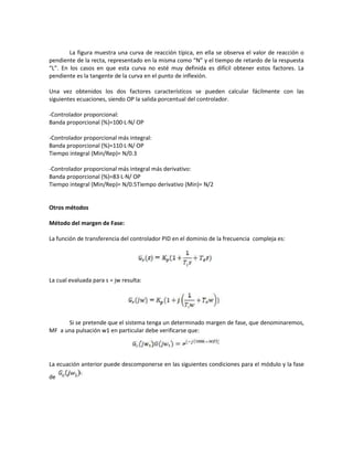 La figura muestra una curva de reacción típica, en ella se observa el valor de reacción o
pendiente de la recta, representado en la misma como “N” y el tiempo de retardo de la respuesta
“L”. En los casos en que esta curva no esté muy definida es difícil obtener estos factores. La
pendiente es la tangente de la curva en el punto de inflexión.
Una vez obtenidos los dos factores característicos se pueden calcular fácilmente con las
siguientes ecuaciones, siendo OP la salida porcentual del controlador.
-Controlador proporcional:
Banda proporcional (%)=100·L·N/ OP
-Controlador proporcional más integral:
Banda proporcional (%)=110·L·N/ OP
Tiempo integral (Min/Rep)= N/0.3
-Controlador proporcional más integral más derivativo:
Banda proporcional (%)=83·L·N/ OP
Tiempo integral (Min/Rep)= N/0.5Tiempo derivativo (Min)= N/2
Otros métodos
Método del margen de Fase:
La función de transferencia del controlador PID en el dominio de la frecuencia compleja es:
La cual evaluada para s = jw resulta:
Si se pretende que el sistema tenga un determinado margen de fase, que denominaremos,
MF a una pulsación w1 en particular debe verificarse que:
La ecuación anterior puede descomponerse en las siguientes condiciones para el módulo y la fase
de
 