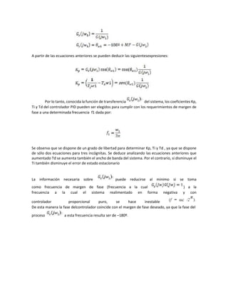 A partir de las ecuaciones anteriores se pueden deducir las siguientesexpresiones:
Por lo tanto, conocida la función de transferencia del sistema, los coeficientes Kp,
Ti y Td del controlador PID pueden ser elegidos para cumplir con los requerimientos de margen de
fase a una determinada frecuencia f1 dada por:
Se observa que se dispone de un grado de libertad para determinar Kp, Ti y Td , ya que se dispone
de sólo dos ecuaciones para tres incógnitas. Se deduce analizando las ecuaciones anteriores que
aumentado Td se aumenta también el ancho de banda del sistema. Por el contrario, si disminuye el
Ti también disminuye el error de estado estacionario
La información necesaria sobre puede reducirse al mínimo si se toma
como frecuencia de margen de fase (frecuencia a la cual ) a la
frecuencia a la cual el sistema realimentado en forma negativa y con
controlador proporcional puro, se hace inestable
De esta manera la fase delcontrolador coincide con el margen de fase deseado, ya que la fase del
proceso a esta frecuencia resulta ser de –180º.
 