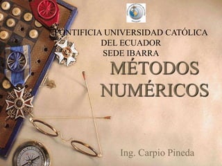 PONTIFICIA UNIVERSIDAD CATÓLICA
          DEL ECUADOR
          SEDE IBARRA

          MÉTODOS
         NUMÉRICOS


             Ing. Carpio Pineda
 