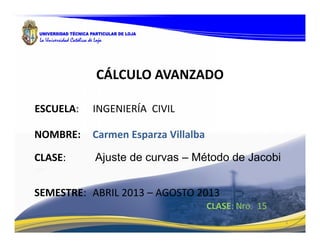 1
CLASE: Nro. 15
NOMBRE: Carmen Esparza Villalba
CLASE: Ajuste de curvas – Método de Jacobi
CÁLCULO AVANZADO
ESCUELA: INGENIERÍA CIVIL
SEMESTRE: ABRIL 2013 – AGOSTO 2013
 