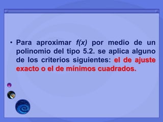 • Para aproximar f(x) por medio de un
polinomio del tipo 5.2. se aplica alguno
de los criterios siguientes: el de ajuste
exacto o el de mínimos cuadrados.
 