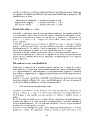 10
método universal que consiste en multiplicar el diámetro del cilindro por unos valores que
corresponden al coeficiente de dilatación del material dependiendo de la temperatura. El
método es como se indica:
- Primer anillo de compresión = diámetro del cilindro x 0.003
- Segundo anillo raspador = diámetro del cilindro x 0.0025
- Tercer anillo si tiene = diámetro del cilindro x 0.002
Posición de los anillos en el pistón
Los anillos en pistón van puesto de una manera determinada para que cumplan su función
en forma eficiente. Por lo general los anillos cuentan con marcas que indican su montaje,
estas marcas se encuentran en una de sus caras laterales y pueden ser: Una letra “T”, un
punto “.” O la palabra “TOP”. Siempre estas marcas deben quedar orientadas hacia la
corona del pistón.
Así también se puede tomar como referencia el bisel que tenga el anillo, por ejemplo,
cuando el anillo tiene bisel interno, este es un anillo de compresión y se instala con el bisel
hacia la parte superior del pistón, si el bisel se encuentra por la parte exterior del anillo, este
será un anillo raspador y se instala con el bisel hacia la parte inferior del pistón.
Los anillos de sección cuadrada que no tengan marcas, se instalan de cualquier manera.
Otra posición importante es la orientación de las puntas de los anillos, las puntas no pueden
quedar en línea y tampoco hacia la línea del pasador y la línea imaginaria de la fuerza de
reacción del pistón
Tolerancia entre pistón y pared del cilindro
El pistón es el elemento que se mantiene subiendo y bajando por el interior del cilindro.
Entre el pistón y el cilindro debe no existir una holgura mayor o menor que lo especificado,
si la holgura es mayor se producen golpes, si la holgura es menor, el pistón va a trabajar
muy forzado o simplemente se va a gripar contra el cilindro cuando se dilate por efecto de
la temperatura.
Cuando no se cuenta con el dato especificado por el fabricante, la tolerancia se puede
determinar midiendo el diámetro del pistón y multiplicarlo por un valor que corresponde al
coeficiente de dilatación del pistón, el método es como se indica:
- Diámetro del pistón multiplicado por 0.0015
Cuando se hace solamente cambio de anillos a un motor, se debe tener la precaución de
eliminar el reborde que se forma en la parte superior del cilindro empleando una bruñidora.
Si el desgaste es muy grande, convendrá rectificar los cilindros y cambiar pistones y
anillos.
Previo al montaje de anillos nuevos, se deberá limpiar cuidadosamente las ranuras de los
pistones, esta operación se puede hacer con un raspador plano o con anillos quebrados y
arreglados como raspador. En toda reparación del motor, conviene limpiar las ranuras
quitando todo el carbón que allí se acumula.
Los anillos nuevos deben probarse en las ranuras del pistón y deberá controlarse su abertura
puestos en el cilindro. El juego lateral o axial que necesita un anillo en la ranura es de
 