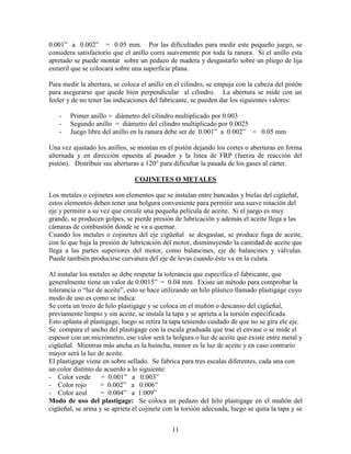 11
0.001” a 0.002” = 0.05 mm. Por las dificultades para medir este pequeño juego, se
considera satisfactorio que el anillo corra suavemente por toda la ranura. Si el anillo esta
apretado se puede montar sobre un pedazo de madera y desgastarlo sobre un pliego de lija
esmeril que se colocará sobre una superficie plana.
Para medir la abertura, se coloca el anillo en el cilindro, se empuja con la cabeza del pistón
para asegurarse que quede bien perpendicular al cilindro. La abertura se mide con un
feeler y de no tener las indicaciones del fabricante, se pueden dar los siguientes valores:
- Primer anillo = diámetro del cilindro multiplicado por 0.003
- Segundo anillo = diámetro del cilindro multiplicado por 0.0025
- Juego libre del anillo en la ranura debe ser de 0.001” a 0.002” = 0.05 mm
Una vez ajustado los anillos, se montan en el pistón dejando los cortes o aberturas en forma
alternada y en dirección opuesta al pasador y la línea de FRP (fuerza de reacción del
pistón). Distribuir sus aberturas a 120° para dificultar la pasada de los gases al cárter.
COJINETES O METALES
Los metales o cojinetes son elementos que se instalan entre bancadas y bielas del cigüeñal,
estos elementos deben tener una holgura conveniente para permitir una suave rotación del
eje y permitir a su vez que circule una pequeña película de aceite. Si el juego es muy
grande, se producen golpes, se pierde presión de lubricación y además el aceite llega a las
cámaras de combustión donde se va a quemar.
Cuando los metales o cojinetes del eje cigüeñal se desgastan, se produce fuga de aceite,
con lo que baja la presión de lubricación del motor, disminuyendo la cantidad de aceite que
llega a las partes superiores del motor, como balancines, eje de balancines y válvulas.
Puede también producirse curvatura del eje de levas cuando éste va en la culata.
Al instalar los metales se debe respetar la tolerancia que especifica el fabricante, que
generalmente tiene un valor de 0.0015” = 0.04 mm. Existe un método para comprobar la
tolerancia o “luz de aceite”, esto se hace utilizando un hilo plástico llamado plastigage cuyo
modo de uso es como se indica:
Se corta un trozo de hilo plastigage y se coloca en el muñón o descanso del cigüeñal,
previamente limpio y sin aceite, se instala la tapa y se aprieta a la torsión especificada.
Esto aplasta al plastigage, luego se retira la tapa teniendo cuidado de que no se gira ele eje.
Se compara el ancho del plastigage con la escala graduada que trae el envase o se mide el
espesor con un micrómetro, ese valor será la holgura o luz de aceite que existe entre metal y
cigüeñal. Mientras más ancha es la huincha, menor es la luz de aceite y en caso contrario
mayor será la luz de aceite.
El plastigage viene en sobre sellado. Se fabrica para tres escalas diferentes, cada una con
un color distinto de acuerdo a lo siguiente:
- Color verde = 0.001” a 0.003”
- Color rojo = 0.002” a 0.006”
- Color azul = 0.004” a 1.009”
Modo de uso del plastigage: Se coloca un pedazo del hilo plastigage en el muñón del
cigüeñal, se arma y se aprieta el cojinete con la torsión adecuada, luego se quita la tapa y se
 