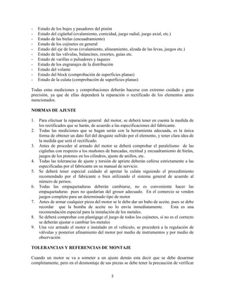 5
- Estado de los bujes y pasadores del pistón
- Estado del cigüeñal (ovalamiento, conicidad, juego radial, juego axial, etc.)
- Estado de las bielas (encuadramiento)
- Estado de los cojinetes en general
- Estado del eje de levas (ovalamiento, alineamiento, alzada de las levas, juegos etc.)
- Estado de las válvulas, balancines, resortes, guías etc.
- Estado de varillas o pulsadores y taquees
- Estado de los engranajes de la distribución
- Estado del volante
- Estado del block (comprobación de superficies planas)
- Estado de la culata (comprobación de superficies planas)
Todas estas mediciones y comprobaciones deberán hacerse con extremo cuidado y gran
precisión, ya que de ellas dependerá la reparación o rectificado de los elementos antes
mencionados.
NORMAS DE AJUSTE
1. Para efectuar la reparación general del motor, se deberá tener en cuenta la medida de
los rectificados que se harán, de acuerdo a las especificaciones del fabricante.
2. Todas las mediciones que se hagan serán con la herramienta adecuada, es la única
forma de obtener un dato fiel del desgaste sufrido por el elemento, y tener clara idea de
la medida que será el rectificado.
3. Antes de proceder al armado del motor se deberá comprobar el paralelismo de las
cigüeñas con respecto a los muñones de bancadas, rectitud y encuadramiento de bielas,
juegos de los pistones en los cilindros, ajuste de anillos, etc.
4. Todas las tolerancias de ajuste y torsión de apriete deberán ceñirse estrictamente a las
especificadas por el fabricante en su manual de servicio.
5. Se deberá tener especial cuidado al apretar la culata siguiendo el procedimiento
recomendado por el fabricante o bien utilizando el sistema general de acuerdo al
número de pernos.
6. Todas las empaquetaduras deberán cambiarse, no es conveniente hacer las
empaquetaduras pues no quedarían del grosor adecuado. En el comercio se venden
juegos completo para un determinado tipo de motor
7. Antes de armar cualquier pieza del motor se le debe dar un baño de aceite, pues se debe
recordar que la bomba de aceite no lo envía inmediatamente. Esta es una
recomendación especial para la instalación de los metales.
8. Se deberá comprobar con plastigage el juego de todos los cojinetes, si no es el correcto
se deberán ajustar o cambiar los metales
9. Una vez armado el motor e instalado en el vehículo, se procederá a la regulación de
válvulas y posterior afinamiento del motor por medio de instrumentos y por medio de
observación
TOLERANCIAS Y REFERENCIAS DE MONTAJE
Cuando un motor se va a someter a un ajuste demás esta decir que se debe desarmar
completamente, pero en el desmontaje de sus piezas se debe tener la precaución de verificar
 